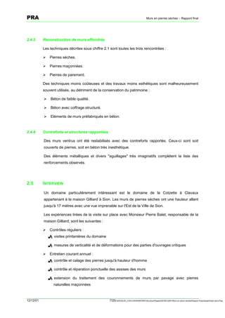 PRA                                                                                       Murs en pierres sèches – Rapport final




2.4.3      Reconstruction de murs effondrés

           Les techniques décrites sous chiffre 2.1 sont toutes les trois rencontrées :

           !   Pierres sèches.

           !   Pierres maçonnées.

           !   Pierres de parement.

           Des techniques moins coûteuses et des travaux moins esthétiques sont malheureusement
           souvent utilisés, au détriment de la conservation du patrimoine :

           !    Béton de faible qualité.

           !    Béton avec coffrage structuré.

           !    Eléments de murs préfabriqués en béton.



2.4.4      Contreforts et structures rapportées

           Des murs ventrus ont été restabilisés avec des contreforts rapportés. Ceux-ci sont soit
           couverts de pierres, soit en béton très inesthétique.

           Des éléments métalliques et divers "aguillages" très imaginatifs complètent la liste des
           renforcements observés.




2.5        INTERVIEW

           Un domaine particulièrement intéressant est le domaine de la Cotzette à Clavaux
           appartenant à la maison Gilliard à Sion. Les murs de pierres sèches ont une hauteur allant
           jusqu'à 17 mètres avec une vue imprenable sur l'Est de la Ville de Sion.

           Les expériences tirées de la visite sur place avec Monsieur Pierre Balet, responsable de la
           maison Gilliard, sont les suivantes :

           !   Contrôles réguliers :
               ! visites printanières du domaine

               ! mesures de verticalité et de déformations pour des parties d'ouvrages critiques

           !   Entretien courant annuel :
               ! contrôle et calage des pierres jusqu'à hauteur d'homme

               ! contrôle et réparation ponctuelle des assises des murs

               ! extension du traitement des couronnements de murs par pavage avec pierres
                  naturelles maçonnées



12/12/01                                            7/20SERVEUR_CVACVAWINWORDViticultureRapportSEREC2001Murs en pierre sechesRapport finaldossierfinal2.doc/LP/pp
 