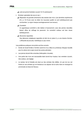 PRA                                                                                       Murs en pierres sèches – Rapport final



               ! coût annuel de l'entretien courant 10-15 centimes/m2

           !   Entretien spécialisé (de cas en cas ) :
               ! Réparation de grandes dimensions des assises des murs. (Les dernières expériences
                  d'il y a 10-15 ans avec du béton de mauvaise qualité ne sont esthétiquement pas
                  concluantes. La vigne masque avantageusement ces travaux).

               ! Contrefort
                  Un gigantesque contrefort a été réalisé à l'avancement, avec des pierres naturelles
                  faisant office de coffrage de parement. Ce contrefort coûteux est bien réussi
                  esthétiquement.

               ! Structures rapportées
                  Des éléments métalliques rapportés ont été mis en place il y a une dizaine d'année.
                  L'efficacité est prouvée, l'esthétique un peu moins.


           Les problèmes pratiques rencontrés sont les suivants :
           !    Durée de travail limitée à l'arrière automne et au début du printemps (l'équipe travaille
                pour la culture de la vigne durant les autres périodes).

           !    Les pierres doivent être amenées (hélicoptère, brouette).

           !    Une partie des murs est inaccessible étant donné leur hauteur; leur entretien courant,
                très coûteux, est négligé.

           !    Le secteur de la Cotzette est situé sur des schistes très délités. Un pan de mur est
                fondé sur ces schistes qui ont tendance à se séparer de la roche mère en menaçant la
                promenade du bisse de Clavaux.




12/12/01                                            8/20SERVEUR_CVACVAWINWORDViticultureRapportSEREC2001Murs en pierre sechesRapport finaldossierfinal2.doc/LP/pp
 