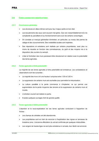 PRA                                                                                       Murs en pierres sèches – Rapport final




2.6        CONCLUSIONS DES OBSERVATIONS


2.6.1      Conclusions générales

           !   Les structures en elles-mêmes sont pour leur majeur partie en bon état.

           !   Les écoulements des eaux sont souvent mal gérés. Ceci est vraisemblablement dû à la
               complexité du parcellaire et au fonctionnement sans suivi de certains consortages.

           !   On constate un manque généralisé d'entretien, en particulier, au niveau des pierres de
               calage et des couronnements. Des instabilités locales sont repérées.

           !   Des réparations et entretiens sont réalisés par certains propriétaires, avec plus ou
               moins de réussite en fonction des connaissances, du goût et des moyens mis à la
               disposition des ouvriers du samedi.

           !   L'état et l'entretien des murs paraissent être directement en relation avec la potentialité
               des terres agricoles.



2.6.2      Terres agricoles à forte potentialité

           La majorité de ces terres agricoles à forte potentialité est entretenue. Les constatations et
           observations sont les suivantes :

           !   La majorité des murs ont une hauteur comprise entre 1,50 et 3,50 m.

           !   La suppression de certains murs est souhaitée pour permettre la mécanisation.

           !   La culture parallèle à la pente commence à s'implanter, ce qui permet une
               augmentation de la pente moyenne des terrains et la suppression de certains murs et
               murets.

           !   L'entretien courant est réalisé en partie.

           !   Il existe quelques ouvrages d'art de grande qualité.



2.6.3      Terres agricoles à faible potentialité

           L'abandon et la sous-exploitation de ces terres agricoles conduisent à l'apparition de
           friches :

           !   Les champs de céréales ont été abandonnés.

           !   Les propriétaires sont en train de renoncer à l'exploitation des vignes en terrasses de
               troisième zone. L'ancienne affectation du sol est confirmée par quelques irréductibles.

           !   Les vergers de hautes-tiges ne sont plus entretenus ni arrosés, leur déclin est annoncé.



12/12/01                                            9/20SERVEUR_CVACVAWINWORDViticultureRapportSEREC2001Murs en pierre sechesRapport finaldossierfinal2.doc/LP/pp
 
