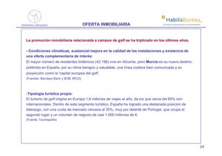 ®
                                       OFERTA INMOBILIARIA                        Soluciones prácticas para la comercialización




La promoción inmobiliaria relacionada a campos de golf se ha triplicado en los últimos años.

- Condiciones climáticas, sustancial mejora en la calidad de las instalaciones y existencia de
una oferta complementaria de interés:
El mayor número de residentes británicos (42.196) vive en Alicante, pero Murcia es su nuevo destino
preferido en España, por su clima benigno y saludable, una línea costera bien comunicada y su
proyección como la 'capital europea del golf'.
(Fuentes: Barclays Bank y IESE IRCO)



-Tipología turística propia:
El turismo de golf origina en Europa 1,6 millones de viajes al año, de los que cerca del 60% son
internacionales. Dentro de este segmento turístico, España ha logrado una destacada posición de
liderazgo, con una cuota de mercado cercana al 35%, muy por delante de Portugal, que ocupa el
segundo lugar y un volumen de negocio de casi 1.000 millones de €.
(Fuente: Tourespaña)




                                                                                                                              24
 