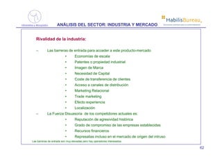 ®
                    ANÁLISIS DEL SECTOR: INDUSTRIA Y MERCADO                           Soluciones prácticas para la comercialización




   Rivalidad de la industria:

   –        Las barreras de entrada para acceder a este producto-mercado
                          •       Economías de escala
                          •       Patentes o propiedad industrial
                          •       Imagen de Marca
                          •       Necesidad de Capital
                          •       Coste de transferencia de clientes
                          •       Acceso a canales de distribución
                          •       Marketing Relacional
                          •       Trade marketing
                          •       Efecto experiencia
                          •       Localización
   –        La Fuerza Disuasoria de los competidores actuales es:
                          •       Reputación de agresividad histórica
                          •       Grado de compromiso de las empresas establecidas
                          •       Recursos financieros
                          •       Represalias incluso en el mercado de origen del intruso
Las barreras de entrada son muy elevadas pero hay operadores interesados.

                                                                                                                                   62
 