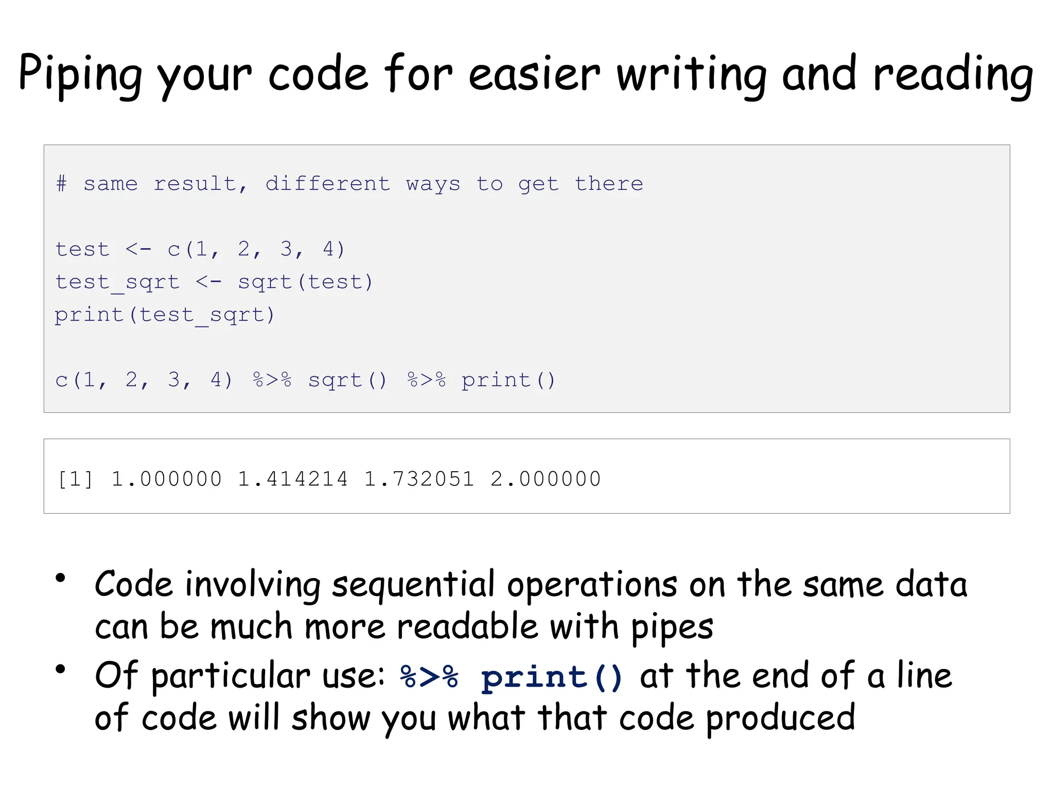 Piping your code for easier writing and reading
• Code involving sequential operations on the same data
can be much more readable with pipes
• Of particular use: %>% print() at the end of a line
of code will show you what that code produced
# same result, different ways to get there
test <- c(1, 2, 3, 4)
test_sqrt <- sqrt(test)
print(test_sqrt)
c(1, 2, 3, 4) %>% sqrt() %>% print()
[1] 1.000000 1.414214 1.732051 2.000000
 