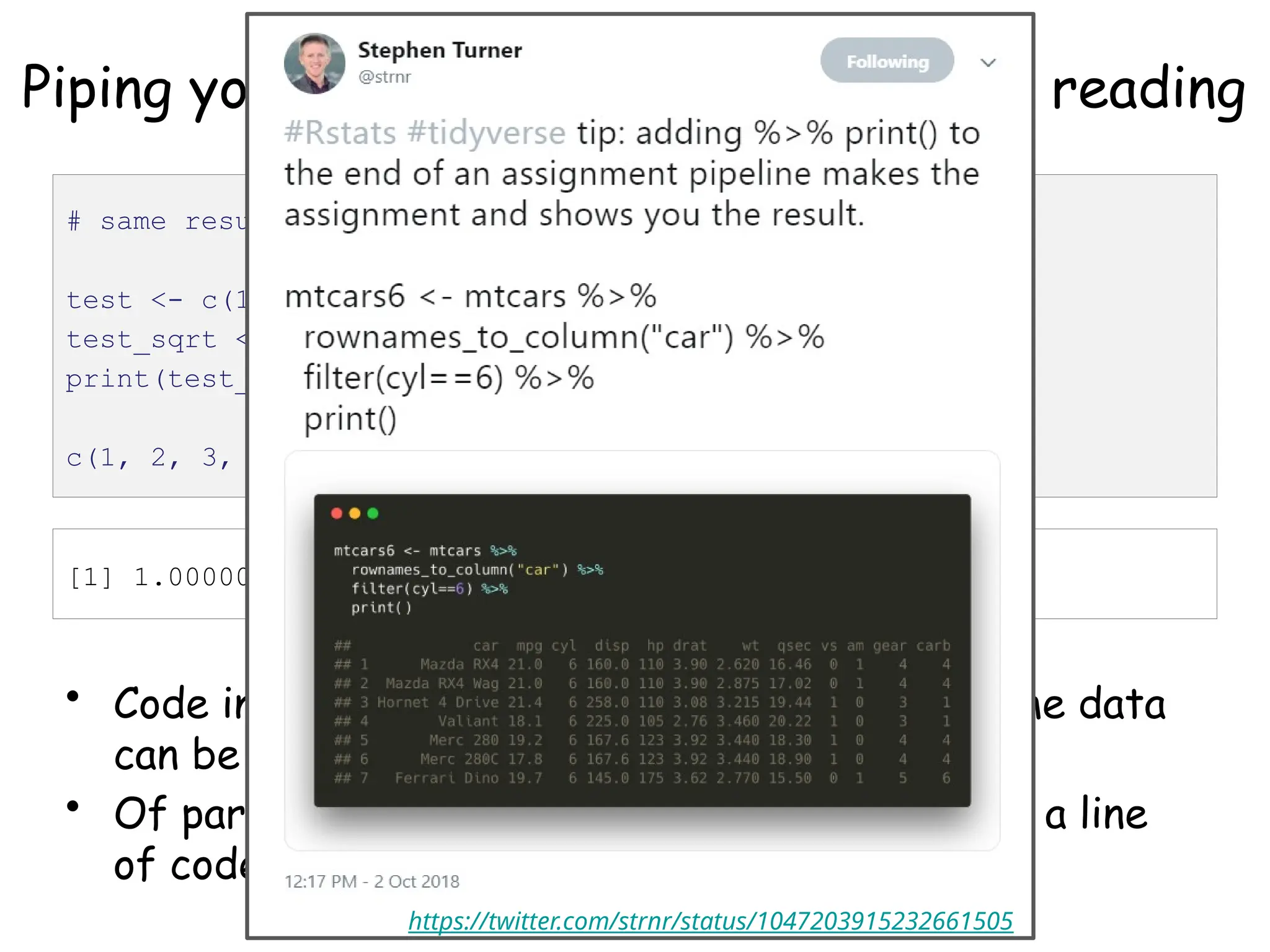 Piping your code for easier writing and reading
• Code involving sequential operations on the same data
can be much more readable with pipes
• Of particular use: %>% print() at the end of a line
of code will show you what that code produced
# same result, different ways to get there
test <- c(1, 2, 3, 4)
test_sqrt <- sqrt(test)
print(test_sqrt)
c(1, 2, 3, 4) %>% sqrt() %>% print()
[1] 1.000000 1.414214 1.732051 2.000000
https://twitter.com/strnr/status/1047203915232661505
 