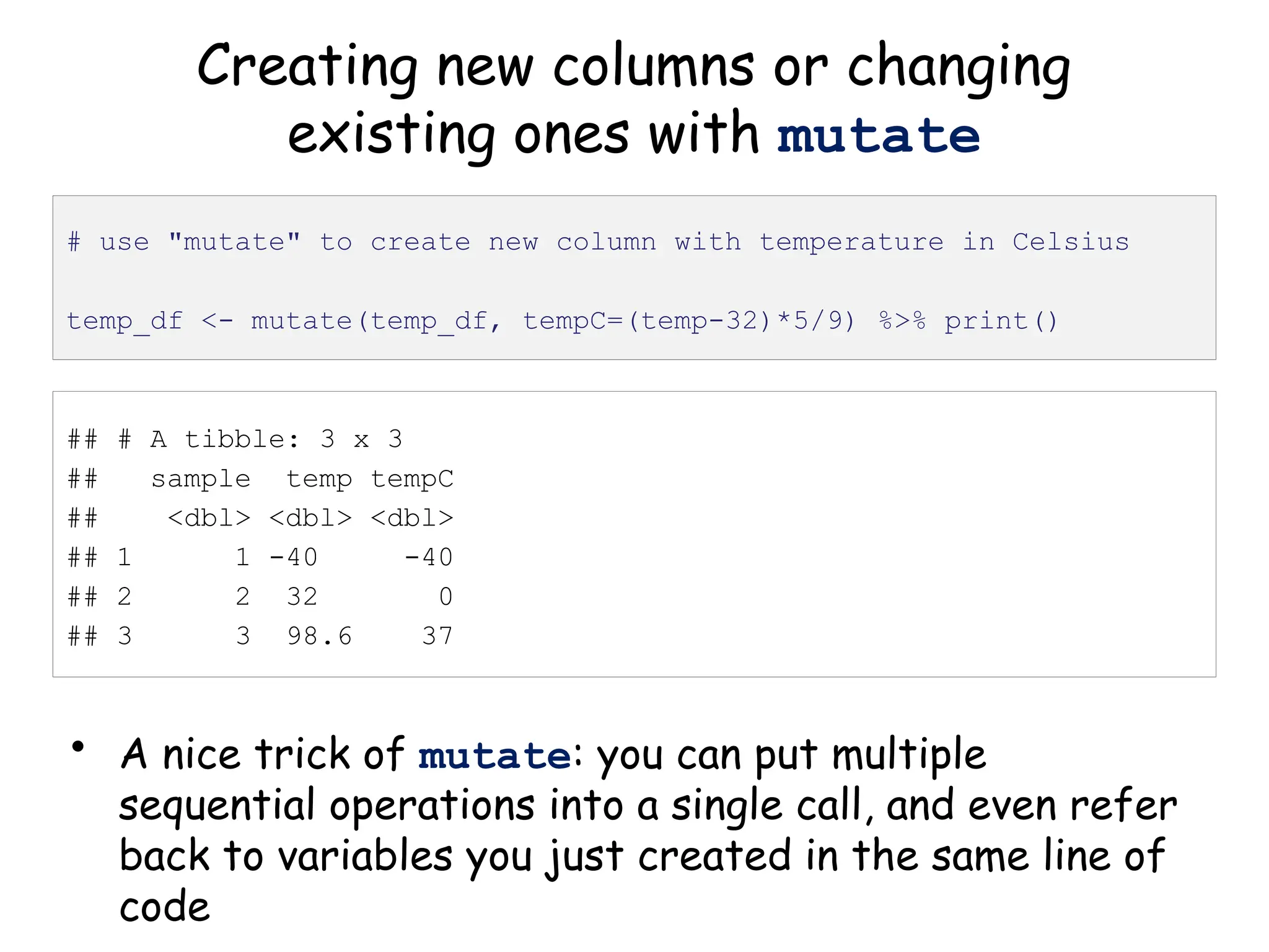 Creating new columns or changing
existing ones with mutate
• A nice trick of mutate: you can put multiple
sequential operations into a single call, and even refer
back to variables you just created in the same line of
code
# use "mutate" to create new column with temperature in Celsius
temp_df <- mutate(temp_df, tempC=(temp-32)*5/9) %>% print()
## # A tibble: 3 x 3
## sample temp tempC
## <dbl> <dbl> <dbl>
## 1 1 -40 -40
## 2 2 32 0
## 3 3 98.6 37
 