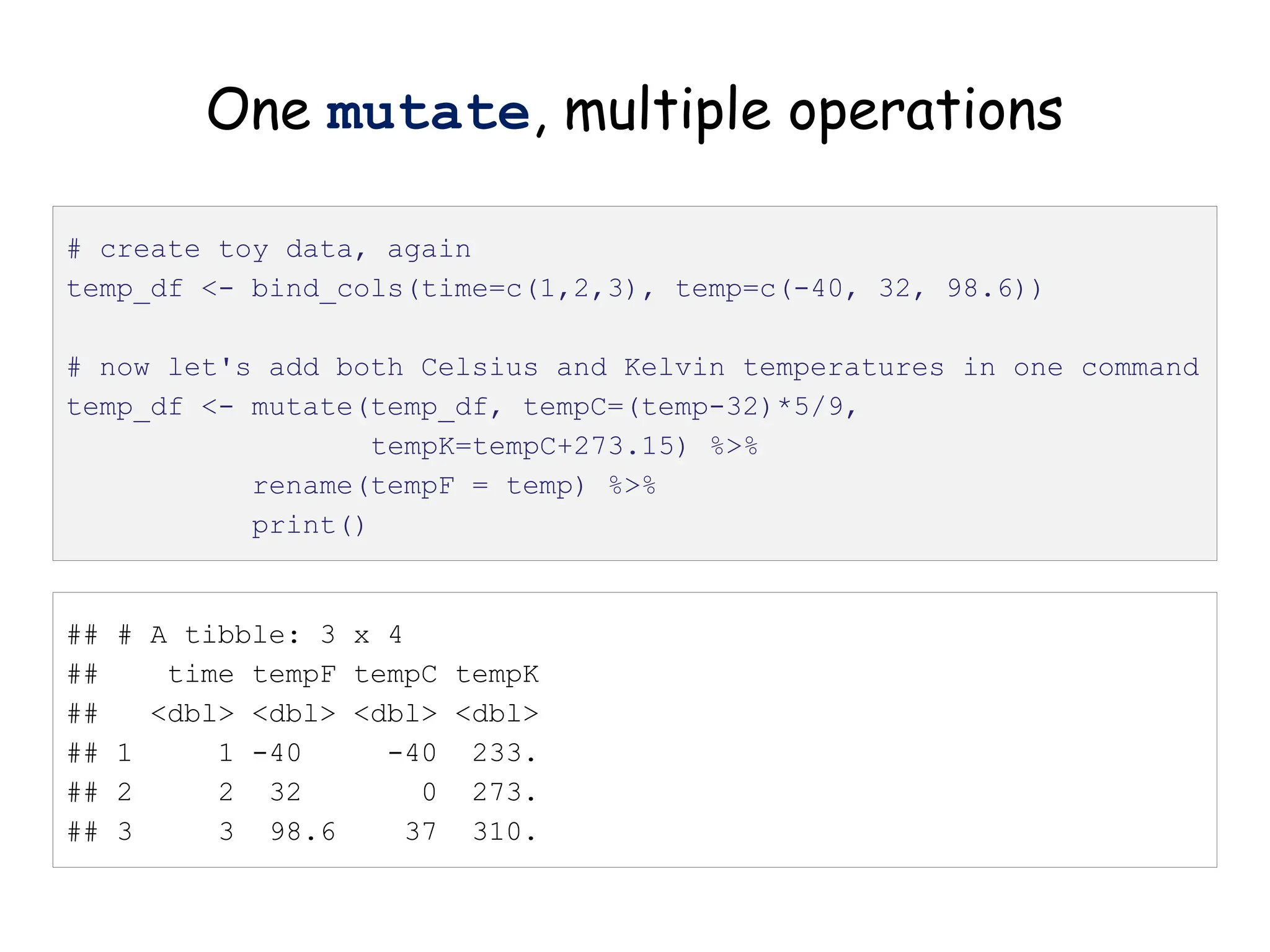 One mutate, multiple operations
# create toy data, again
temp_df <- bind_cols(time=c(1,2,3), temp=c(-40, 32, 98.6))
# now let's add both Celsius and Kelvin temperatures in one command
temp_df <- mutate(temp_df, tempC=(temp-32)*5/9,
tempK=tempC+273.15) %>%
rename(tempF = temp) %>%
print()
## # A tibble: 3 x 4
## time tempF tempC tempK
## <dbl> <dbl> <dbl> <dbl>
## 1 1 -40 -40 233.
## 2 2 32 0 273.
## 3 3 98.6 37 310.
 