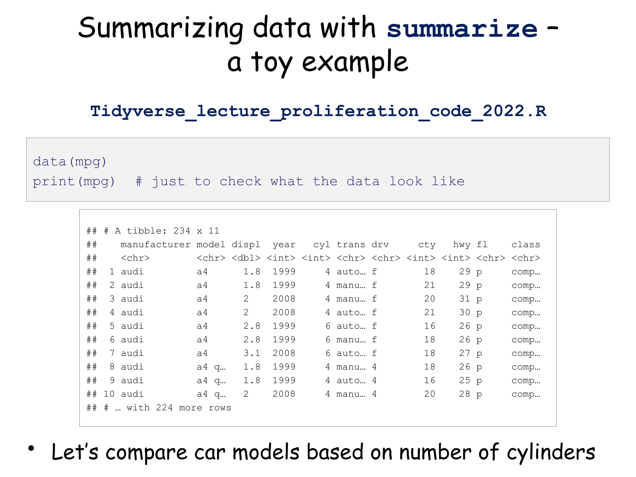 Summarizing data with summarize –
a toy example
• Let’s compare car models based on number of cylinders
data(mpg)
print(mpg) # just to check what the data look like
## # A tibble: 234 x 11
## manufacturer model displ year cyl trans drv cty hwy fl class
## <chr> <chr> <dbl> <int> <int> <chr> <chr> <int> <int> <chr> <chr>
## 1 audi a4 1.8 1999 4 auto… f 18 29 p comp…
## 2 audi a4 1.8 1999 4 manu… f 21 29 p comp…
## 3 audi a4 2 2008 4 manu… f 20 31 p comp…
## 4 audi a4 2 2008 4 auto… f 21 30 p comp…
## 5 audi a4 2.8 1999 6 auto… f 16 26 p comp…
## 6 audi a4 2.8 1999 6 manu… f 18 26 p comp…
## 7 audi a4 3.1 2008 6 auto… f 18 27 p comp…
## 8 audi a4 q… 1.8 1999 4 manu… 4 18 26 p comp…
## 9 audi a4 q… 1.8 1999 4 auto… 4 16 25 p comp…
## 10 audi a4 q… 2 2008 4 manu… 4 20 28 p comp…
## # … with 224 more rows
Tidyverse_lecture_proliferation_code_2022.R
 