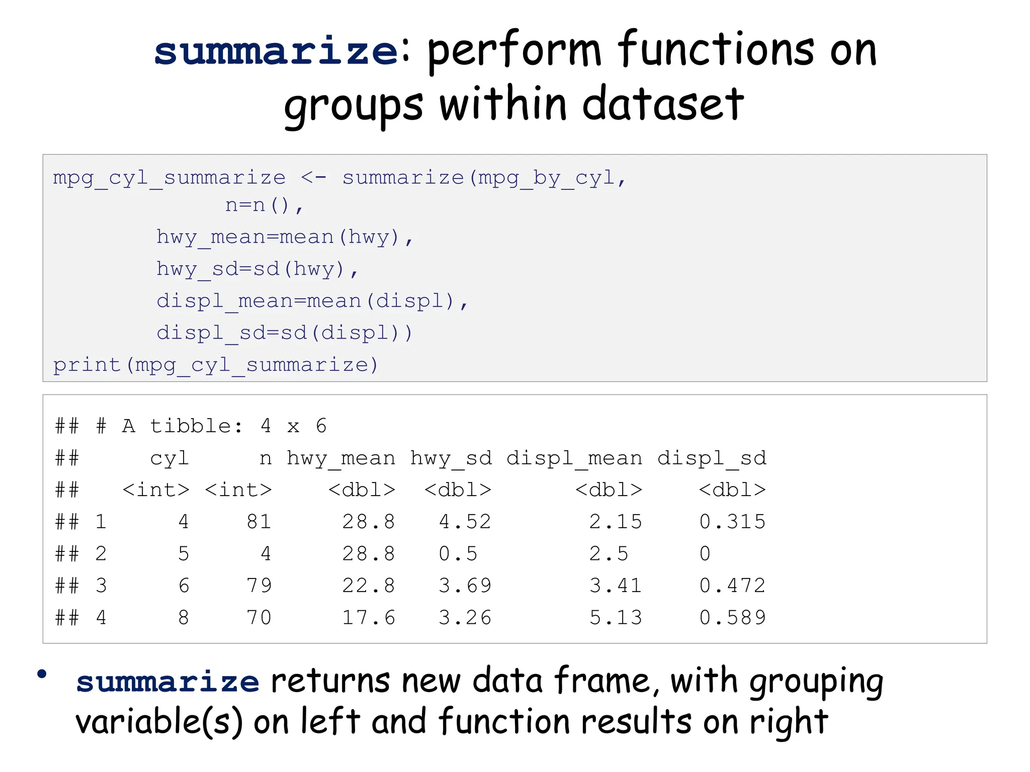 ## # A tibble: 4 x 6
## cyl n hwy_mean hwy_sd displ_mean displ_sd
## <int> <int> <dbl> <dbl> <dbl> <dbl>
## 1 4 81 28.8 4.52 2.15 0.315
## 2 5 4 28.8 0.5 2.5 0
## 3 6 79 22.8 3.69 3.41 0.472
## 4 8 70 17.6 3.26 5.13 0.589
summarize: perform functions on
groups within dataset
• summarize returns new data frame, with grouping
variable(s) on left and function results on right
mpg_cyl_summarize <- summarize(mpg_by_cyl,
n=n(),
hwy_mean=mean(hwy),
hwy_sd=sd(hwy),
displ_mean=mean(displ),
displ_sd=sd(displ))
print(mpg_cyl_summarize)
 