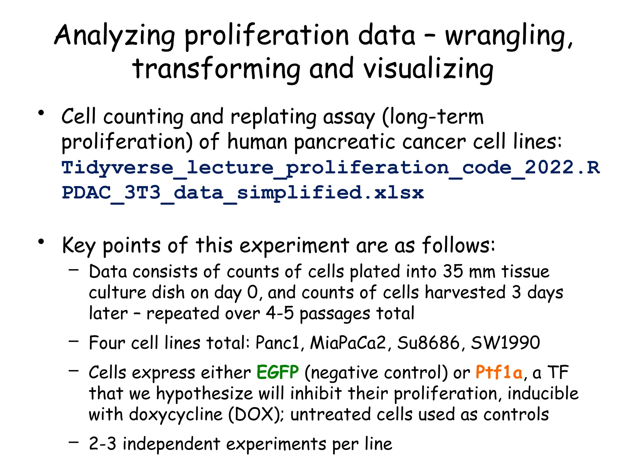 Analyzing proliferation data – wrangling,
transforming and visualizing
• Cell counting and replating assay (long-term
proliferation) of human pancreatic cancer cell lines:
Tidyverse_lecture_proliferation_code_2022.R
PDAC_3T3_data_simplified.xlsx
• Key points of this experiment are as follows:
– Data consists of counts of cells plated into 35 mm tissue
culture dish on day 0, and counts of cells harvested 3 days
later – repeated over 4-5 passages total
– Four cell lines total: Panc1, MiaPaCa2, Su8686, SW1990
– Cells express either EGFP (negative control) or Ptf1a, a TF
that we hypothesize will inhibit their proliferation, inducible
with doxycycline (DOX); untreated cells used as controls
– 2-3 independent experiments per line
 