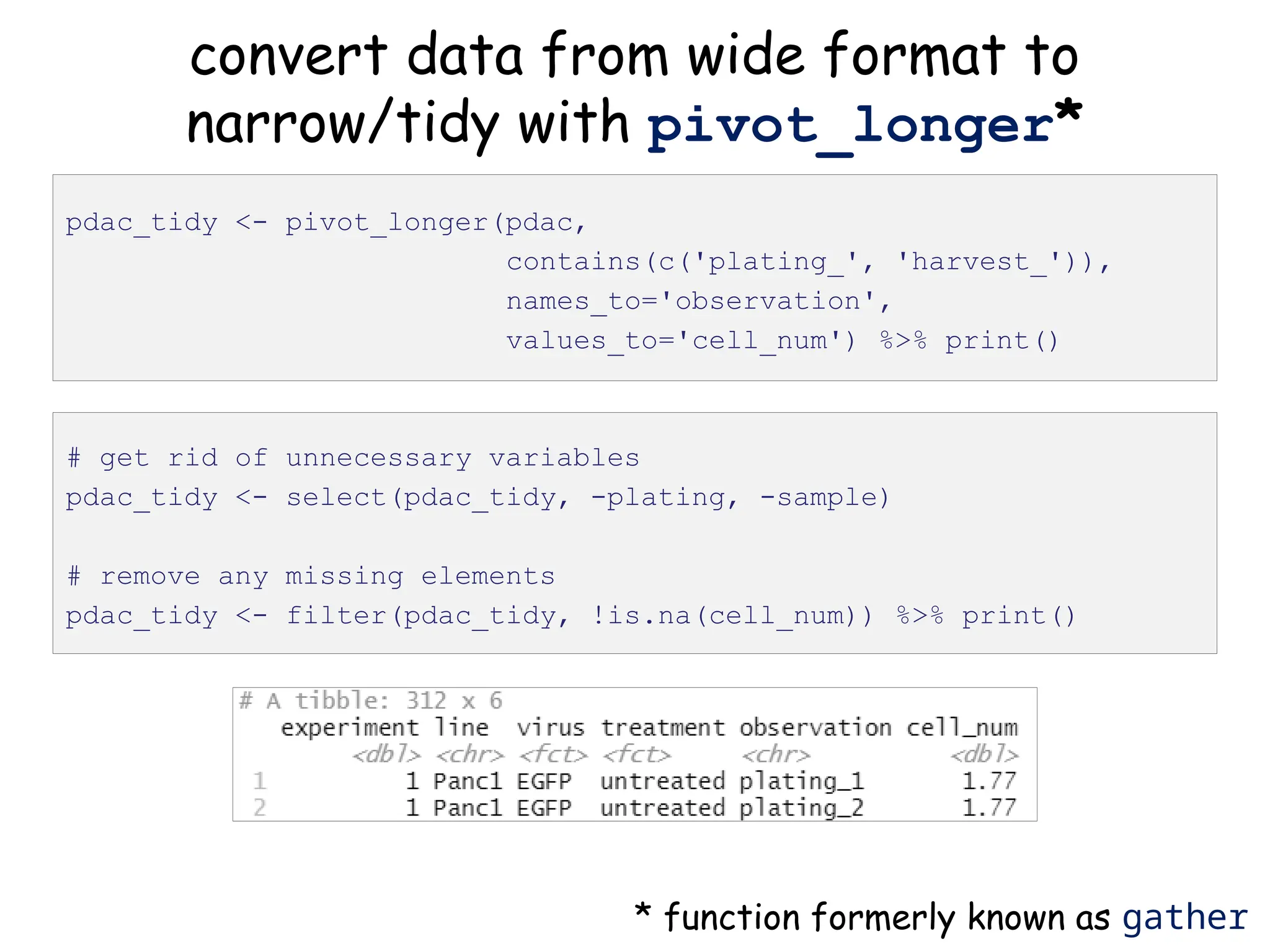 convert data from wide format to
narrow/tidy with pivot_longer*
pdac_tidy <- pivot_longer(pdac,
contains(c('plating_', 'harvest_')),
names_to='observation',
values_to='cell_num') %>% print()
* function formerly known as gather
# get rid of unnecessary variables
pdac_tidy <- select(pdac_tidy, -plating, -sample)
# remove any missing elements
pdac_tidy <- filter(pdac_tidy, !is.na(cell_num)) %>% print()
 