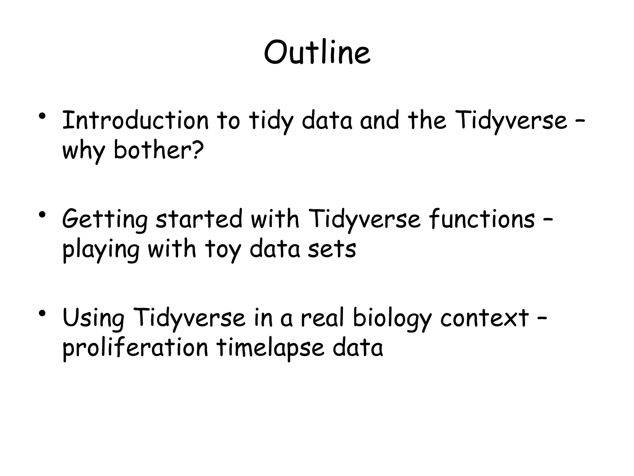Outline
• Introduction to tidy data and the Tidyverse –
why bother?
• Getting started with Tidyverse functions –
playing with toy data sets
• Using Tidyverse in a real biology context –
proliferation timelapse data
 