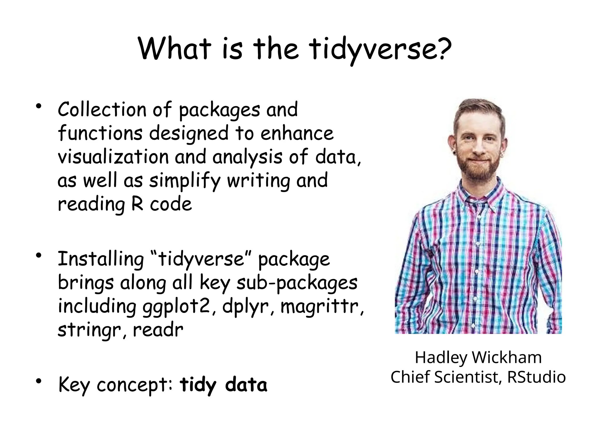 What is the tidyverse?
• Collection of packages and
functions designed to enhance
visualization and analysis of data,
as well as simplify writing and
reading R code
• Installing “tidyverse” package
brings along all key sub-packages
including ggplot2, dplyr, magrittr,
stringr, readr
• Key concept: tidy data
Hadley Wickham
Chief Scientist, RStudio
 