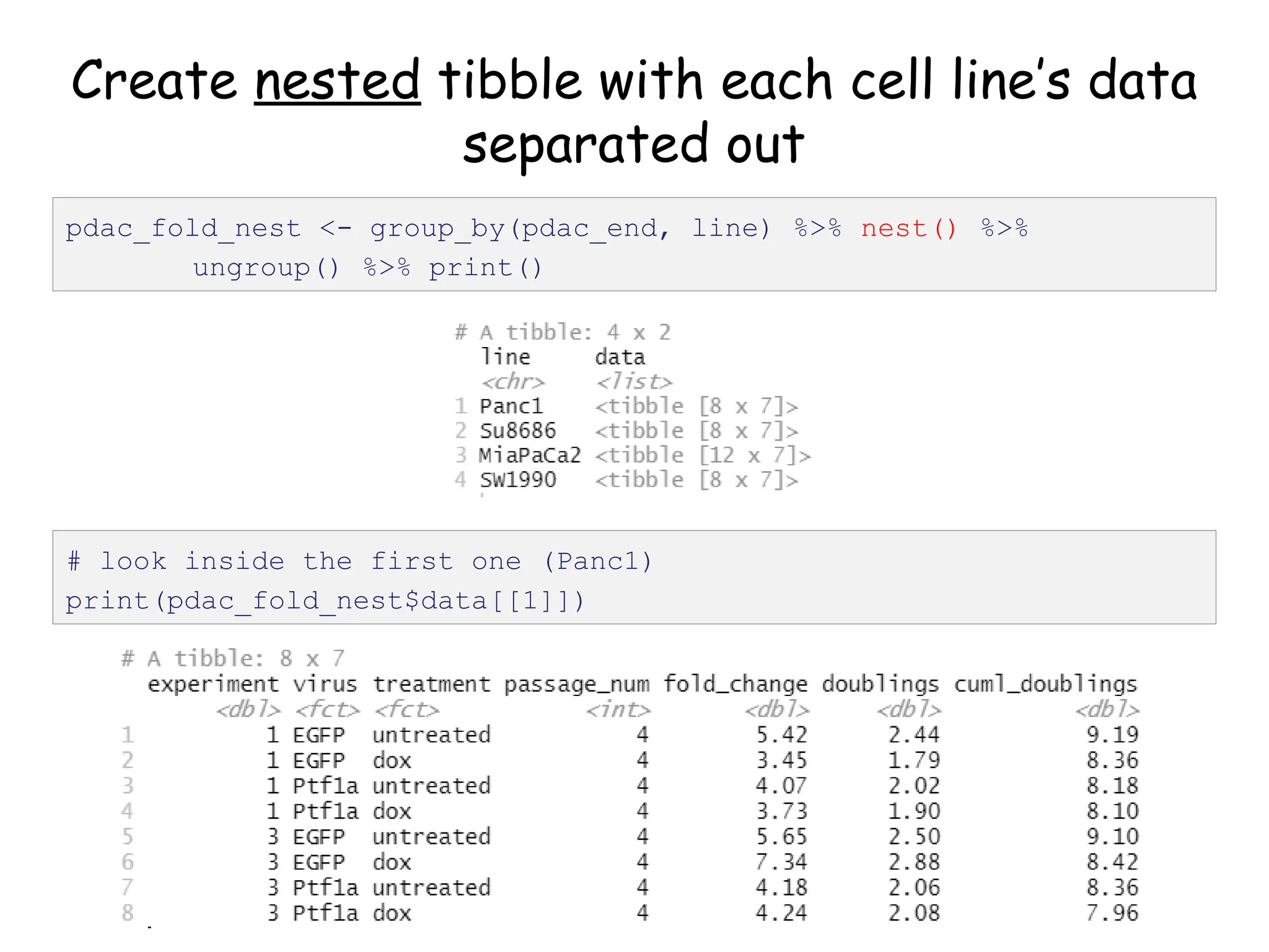 Create nested tibble with each cell line’s data
separated out
pdac_fold_nest <- group_by(pdac_end, line) %>% nest() %>%
ungroup() %>% print()
# look inside the first one (Panc1)
print(pdac_fold_nest$data[[1]])
 