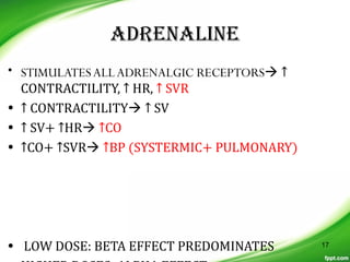 ADRENALINE
• STIMULATESALLADRENALGIC RECEPTORS ↑
CONTRACTILITY, ↑ HR, ↑ SVR
• ↑ CONTRACTILITY ↑ SV
• ↑ SV+ ↑HR ↑CO
• ↑CO+ ↑SVR ↑BP (SYSTERMIC+ PULMONARY)
• LOW DOSE: BETA EFFECT PREDOMINATES 17
 