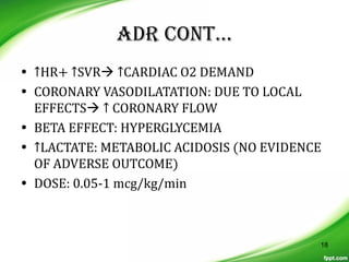 ADR CONT…
• ↑HR+ ↑SVR ↑CARDIAC O2 DEMAND
• CORONARY VASODILATATION: DUE TO LOCAL
EFFECTS ↑ CORONARY FLOW
• BETA EFFECT: HYPERGLYCEMIA
• ↑LACTATE: METABOLIC ACIDOSIS (NO EVIDENCE
OF ADVERSE OUTCOME)
• DOSE: 0.05-1 mcg/kg/min
18
 
