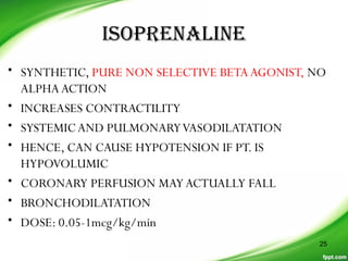 ISOPRENALINE
• SYNTHETIC, PURE NON SELECTIVE BETAAGONIST, NO
ALPHAACTION
• INCREASES CONTRACTILITY
• SYSTEMICAND PULMONARYVASODILATATION
• HENCE, CAN CAUSE HYPOTENSION IF PT. IS
HYPOVOLUMIC
• CORONARY PERFUSION MAYACTUALLY FALL
• BRONCHODILATATION
• DOSE: 0.05-1mcg/kg/min
25
 