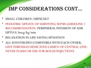 IMP CONSIDERATIONS CONT…
• SMALL CHILDREN: DIFFICULT
• PEDIATRIC UPDATE OF SURVIVING SEPSIS GUIDELINE 1
RECOMMENDATION: PERIPHERAL INFUSION OFADR
UPTO 0.3mcg/kg/min
• RELAXATION IN LIFE SAVING SITUATION
• ALL IONOTROPES COMPATIBLEWITH EACH OTHER,
GIVETHROUGH DEDICATED LUMEN OF CENTRAL LINE:
NEVER FLUSH OR USE FOR BOLUS INJECTIONS
28
 