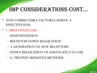 IMP CONSIDERATIONS CONT…
• NON CORRECTABLE FACTORS CAUSING ↡
EFFECTIVENESS:
• 1. PROLONGED USE:
– DESENSITISATION
– RECEPTOR DOWN REGULATION
– ↡ GENERATION OF NEW RECEPTORS
– DOWN REGULATION OFADENYLATE CYCLASE
– G- PROTEIN MEDIATED METHODS
31
 