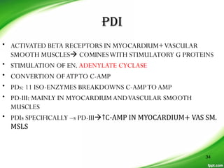 PDI
• ACTIVATED BETA RECEPTORS IN MYOCARDIUM+VASCULAR
SMOOTH MUSCLES COMINESWITH STIMULATORY G PROTEINS
• STIMULATION OF EN. ADENYLATE CYCLASE
• CONVERTION OFATPTO C-AMP
• PDs: 11 ISO-ENZYMES BREAKDOWNS C-AMPTOAMP
• PD-III: MAINLY IN MYOCARDIUMANDVASCULAR SMOOTH
MUSCLES
• PDIs SPECIFICALLY –s PD-III↑C-AMP IN MYOCARDIUM+ VAS SM.
MSLS
34
 