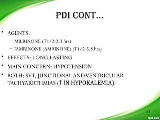 PDI CONT…
• AGENTS:
– MILRINONE (T1/2-2.3 hrs)
– IAMRINONE (AMRINONE) (T1/2-5.8 hrs)
• EFFECTS: LONG LASTING
• MAIN CONCERN: HYPOTENSION
• BOTH: SVT, JUNCTIONALANDVENTRICULAR
TACHYARRTHMIAS (↑ IN HYPOKALEMIA)
37
 