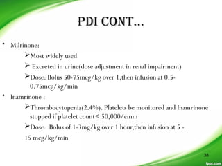 PDI CONT…
• Milrinone:
Most widely used
 Excreted in urine(dose adjustment in renal impairment)
Dose: Bolus 50-75mcg/kg over 1,then infusion at 0.5-
0.75mcg/kg/min
• Inamrinone :
Thrombocytopenia(2.4%). Platelets be monitored and Inamrinone
stopped if platelet count< 50,000/cmm
Dose: Bolus of 1-3mg/kg over 1 hour,then infusion at 5 -
15 mcg/kg/min
38
 