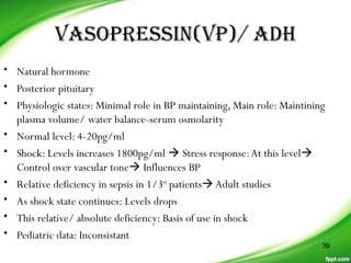 VASOPRESSIN(VP)/ ADH
• Natural hormone
• Posterior pituitary
• Physiologic states: Minimal role in BP maintaining, Main role: Maintining
plasma volume/ water balance-serum osmolarity
• Normal level: 4-20pg/ml
• Shock: Levels increases 1800pg/ml  Stress response:At this level
Control over vascular tone Influences BP
• Relative deficiency in sepsis in 1/3rd
patientsAdult studies
• As shock state continues: Levels drops
• This relative/ absolute deficiency: Basis of use in shock
• Pediatric data: Inconsistant
39
 