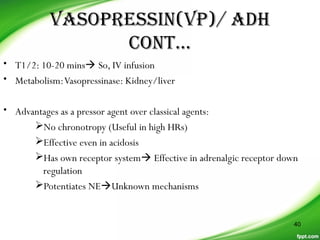 VASOPRESSIN(VP)/ ADH
CONT…
• T1/2: 10-20 mins So, IV infusion
• Metabolism:Vasopressinase: Kidney/liver
• Advantages as a pressor agent over classical agents:
No chronotropy (Useful in high HRs)
Effective even in acidosis
Has own receptor system Effective in adrenalgic receptor down
regulation
Potentiates NEUnknown mechanisms
40
 