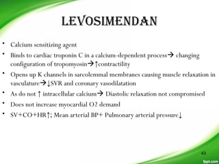 LeVosimenDan
• Calcium sensitizing agent
• Binds to cardiac troponin C in a calcium-dependent process changing
configuration of tropomyosin↑contractility
• Opens up K channels in sarcolemmal membranes causing muscle relaxation in
vasculature↓SVR and coronary vasodilatation
• As do not ↑ intracellular calcium Diastolic relaxation not compromised
• Does not increase myocardial O2 demand
• SV+CO+HR↑; Mean arterial BP+ Pulmonary arterial pressure↓
43
 