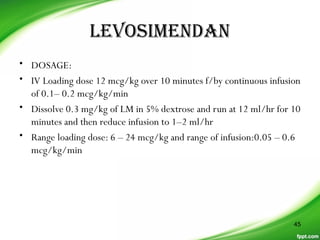LeVosimenDan
• DOSAGE:
• IV Loading dose 12 mcg/kg over 10 minutes f/by continuous infusion
of 0.1– 0.2 mcg/kg/min
• Dissolve 0.3 mg/kg of LM in 5% dextrose and run at 12 ml/hr for 10
minutes and then reduce infusion to 1–2 ml/hr
• Range loading dose: 6 – 24 mcg/kg and range of infusion:0.05 – 0.6
mcg/kg/min
45
 