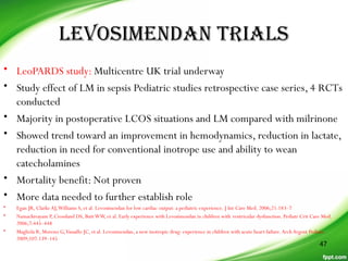 LeVosimenDan TriaLs
• LeoPARDS study: Multicentre UK trial underway
• Study effect of LM in sepsis Pediatric studies retrospective case series, 4 RCTs
conducted
• Majority in postoperative LCOS situations and LM compared with milrinone
• Showed trend toward an improvement in hemodynamics, reduction in lactate,
reduction in need for conventional inotrope use and ability to wean
catecholamines
• Mortality benefit: Not proven
• More data needed to further establish role
• Egan JR, Clarke AJ,Williams S, et al. Levosimendan for low cardiac output: a pediatric experience. J Int Care Med. 2006;21:183–7
• Namachivayam P, Crossland DS, ButtWW, et al. Early experience with Levosimendan in children with ventricular dysfunction. Pediatr Crit Care Med.
2006;7:445–448
• Magliola R, Moreno G,Vassallo JC, et al. Levosimendan, a new inotropic drug: experience in children with acute heart failure.Arch Argent Pediatr.
2009;107:139–145
47
 