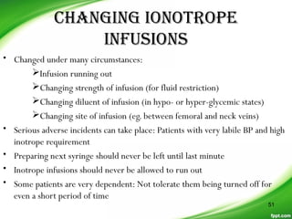 CHanGinG ionoTrope
inFUsions
• Changed under many circumstances:
Infusion running out
Changing strength of infusion (for fluid restriction)
Changing diluent of infusion (in hypo- or hyper-glycemic states)
Changing site of infusion (eg. between femoral and neck veins)
• Serious adverse incidents can take place: Patients with very labile BP and high
inotrope requirement
• Preparing next syringe should never be left until last minute
• Inotrope infusions should never be allowed to run out
• Some patients are very dependent: Not tolerate them being turned off for
even a short period of time
51
 