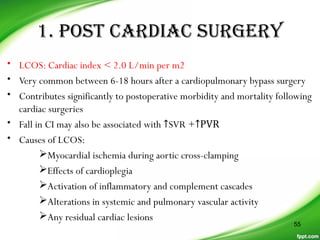 1. posT CarDiaC sUrGerY
• LCOS: Cardiac index < 2.0 L/min per m2
• Very common between 6-18 hours after a cardiopulmonary bypass surgery
• Contributes significantly to postoperative morbidity and mortality following
cardiac surgeries
• Fall in CI may also be associated with ↑SVR +↑PVR
• Causes of LCOS:
Myocardial ischemia during aortic cross-clamping
Effects of cardioplegia
Activation of inflammatory and complement cascades
Alterations in systemic and pulmonary vascular activity
Any residual cardiac lesions
55
 