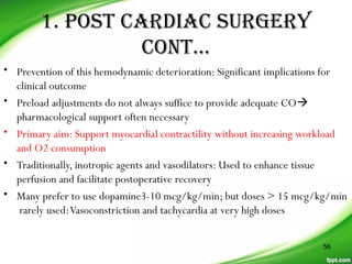 1. posT CarDiaC sUrGerY
ConT…
• Prevention of this hemodynamic deterioration: Significant implications for
clinical outcome
• Preload adjustments do not always suffice to provide adequate CO
pharmacological support often necessary
• Primary aim: Support myocardial contractility without increasing workload
and O2 consumption
• Traditionally, inotropic agents and vasodilators: Used to enhance tissue
perfusion and facilitate postoperative recovery
• Many prefer to use dopamine3-10 mcg/kg/min; but doses > 15 mcg/kg/min
rarely used:Vasoconstriction and tachycardia at very high doses
56
 