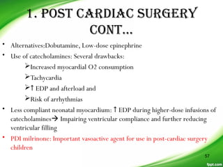 1. posT CarDiaC sUrGerY
ConT…
• Alternatives:Dobutamine, Low-dose epinephrine
• Use of catecholamines: Several drawbacks:
Increased myocardial O2 consumption
Tachycardia
↑ EDP and afterload and
Risk of arrhythmias
• Less compliant neonatal myocardium: ↑ EDP during higher-dose infusions of
catecholamines Impairing ventricular compliance and further reducing
ventricular filling
• PDI milrinone: Important vasoactive agent for use in post-cardiac surgery
children
57
 