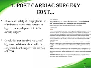 1. posT CarDiaC sUrGerY
ConT…
• Efficacy and safety of prophylactic use
of milrinone in pediatric patients at
high risk of developing LCOS after
cardiac surgery
• Concluded that prophylactic use of
high-dose milrinone after pediatric
congenital heart surgery reduces risk
of LCOS
58
 