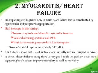 2. mYoCarDiTis/ HearT
FaiLUre
• Inotropic support required only in acute heart failure that is complicated by
hypotension and peripheral hypoperfusion
• Ideal inotrope in this setting:
Improves systolic and diastolic myocardial function
While decreasing systemic and PVR
Without increasing myocardial o2 consumption
– None of available agents completely fulfil all 3
• Adult studies show that use of inotropes can actually adversely impact survival
• In chronic heart failure setting there is very good adult and pediatric evidence
suggesting betablockers improve morbidity as well as mortality
60
 
