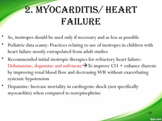 2. MYOCARDITIS/ HEART
FAILURE
• So, inotropes should be used only if necessary and as less as possible
• Pediatric data scanty: Practices relating to use of inotropes in children with
heart failure mostly extrapolated from adult studies
• Recommended initial inotropic therapies for refractory heart failure:
Dobutamine, dopamine and milrinoneTo improve CO + enhance diuresis
by improving renal blood flow and decreasing SVR without exacerbating
systemic hypotension
• Dopamine: Increase mortality in cardiogenic shock (not specifically
myocarditis) when compared to norepinephrine
61
 