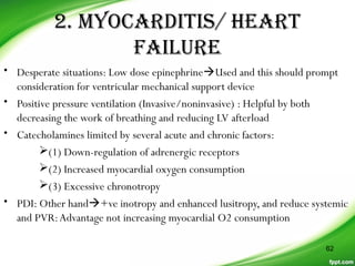 2. MYOCARDITIS/ HEART
FAILURE
• Desperate situations: Low dose epinephrineUsed and this should prompt
consideration for ventricular mechanical support device
• Positive pressure ventilation (Invasive/noninvasive) : Helpful by both
decreasing the work of breathing and reducing LV afterload
• Catecholamines limited by several acute and chronic factors:
(1) Down-regulation of adrenergic receptors
(2) Increased myocardial oxygen consumption
(3) Excessive chronotropy
• PDI: Other hand+ve inotropy and enhanced lusitropy, and reduce systemic
and PVR:Advantage not increasing myocardial O2 consumption
62
 