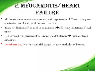2. MYOCARDITIS/ HEART
FAILURE
• Milrinone sometime cause severe systemic hypotensionNecessitating co-
administration of additional pressor therapies
• These medications often used in combinationoffsetting limitations of each
other
• Randomized comparisons of milrinone and dobutamine Similar clinical
outcomes
• Levosimendan, a calcium sensitizing agent – generated a lot of interest
63
 