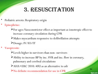 3. RESUSCITATION
• Pediatric arrests: Respiratory origin
• Epinephrine:
For ages:Vasoconstrictor effect as important as ionotropic effect to
increase coronary circulation during CPR
Makes myocardium responsive to defibrillation attempts
Dosage: IV/IO/IT
• Vasopressin:
Levels higher in survivors than non- survivors
Ability to increase BP by inc. SVR and inc. flow in coronary,
pulmonary and cerebral circulations
AHA+ERC 2010: 40U as an alternative to adr
No definite recommendation for use in CPR
64
 