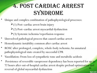 4. POST CARDIAC ARREST
SYNDROME
• Unique and complex combination of pathophysiological processes:
(1) Post–cardiac arrest brain injury
(2) Post–cardiac arrest myocardial dysfunction
(3) Systemic ischemia/reperfusion response
• Unresolved pathological process that caused cardiac arrest
• Hemodynamic instability common after cardiac arrest
• ROSC after prolonged, complete, whole-body ischemia:An unnatural
pathophysiological state created by successful CPR
• Vasodilation: From loss of sympathetic tone and metabolic acidosis
• Persistence of reversible vasopressor dependency has been reported for up to
72 hours after out-of-hospital cardiac arrest despite preload optimization and
reversal of global myocardial dysfunction 65
 