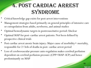 4. POST CARDIAC ARREST
SYNDROME
• Critical knowledge gap exists for post-arrest interventions
• Management strategies based primarily on general principles of intensive care
or extrapolation from adults, newborns, and animal studies
• Optimal hemodynamic targets in postresuscitative period: Unclear
• Optimal MAP for post–cardiac arrest patients: Not been defined by
prospective clinical trials
• Post-cardiac arrest anoxic brain injury: Major cause of morbidity+ mortality,
responsible for 2/3rds of deaths in post- cardiac arrest period
• Loss of cerebrovascular pressure auto-regulation makes cerebral perfusion
dependent on cerebral perfusion pressure (CPP=MAP–ICP) and hence
predominantly on MAP
66
 