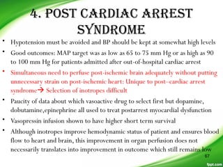 4. POST CARDIAC ARREST
SYNDROME
• Hypotension must be avoided and BP should be kept at somewhat high levels
• Good outcomes: MAP target was as low as 65 to 75 mm Hg or as high as 90
to 100 mm Hg for patients admitted after out-of-hospital cardiac arrest
• Simultaneous need to perfuse post-ischemic brain adequately without putting
unnecessary strain on post-ischemic heart: Unique to post–cardiac arrest
syndrome Selection of inotropes difficult
• Paucity of data about which vasoactive drug to select first but dopamine,
dobutamine,epinephrine all used to treat postarrest myocardial dysfunction
• Vasopressin infusion shown to have higher short term survival
• Although inotropes improve hemodynamic status of patient and ensures blood
flow to heart and brain, this improvement in organ perfusion does not
necessarily translates into improvement in outcome which still remains low
67
 