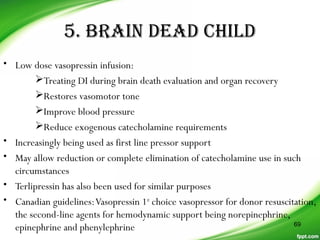 5. BRAIN DEAD CHILD
• Low dose vasopressin infusion:
Treating DI during brain death evaluation and organ recovery
Restores vasomotor tone
Improve blood pressure
Reduce exogenous catecholamine requirements
• Increasingly being used as first line pressor support
• May allow reduction or complete elimination of catecholamine use in such
circumstances
• Terlipressin has also been used for similar purposes
• Canadian guidelines:Vasopressin 1st
choice vasopressor for donor resuscitation,
the second-line agents for hemodynamic support being norepinephrine,
epinephrine and phenylephrine 69
 