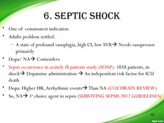 6. SEPTIC SHOCK
• One of commonest indication
• Adults problem settled:
– A state of profound vasoplagia, high CI, low SVR Needs vasopressor
primarily
• Dopa/ NA Contenders
• Sepsis occurrence in acutely ill patients study (SOAP): 1058 patients, in
shock Dopamine administration An independent risk factor for ICU
death
• Dopa: Higher HR,Arrhythmic eventsThan NA (COCHRAIN REVIEW)
• So, NA 1st
choice agent in sepsis (SURVIVING SEPSIS 2012 GUIDELINES)
70
 