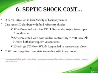 6. SEPTIC SHOCK CONT…
• Different situation in kids:Variety of haemodynamics
• Case series 50 children with fluid refractory shock:
58%: Presented with low CO Responded to just ionotropes
±vasodilators
22%: Presented with both cardiac contractility + SVR issues
Needed both ionotropes+ vasopressors
20%: High CO+low SVR Responded to vasopressors alone
• Child can change from one state to another with illness cource
• Ceneviva G, Paschall JA, Maffei F, Carcillo JA. Hemodynamic support in fluid-refractory pediatric septicshock . Pediatrics .
1998;102(2):e19
71
 