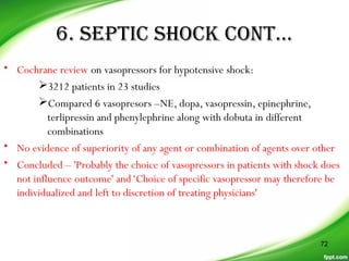 6. SEPTIC SHOCK CONT…
• Cochrane review on vasopressors for hypotensive shock:
3212 patients in 23 studies
Compared 6 vasopresors –NE, dopa, vasopressin, epinephrine,
terlipressin and phenylephrine along with dobuta in different
combinations
• No evidence of superiority of any agent or combination of agents over other
• Concluded – 'Probably the choice of vasopressors in patients with shock does
not influence outcome' and‘Choice of specific vasopressor may therefore be
individualized and left to discretion of treating physicians'
72
 