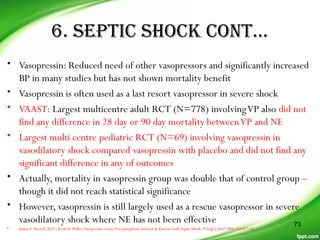 6. SEPTIC SHOCK CONT…
• Vasopressin: Reduced need of other vasopressors and significantly increased
BP in many studies but has not shown mortality benefit
• Vasopressin is often used as a last resort vasopressor in severe shock
• VAAST: Largest multicentre adult RCT (N=778) involvingVP also did not
find any difference in 28 day or 90 day mortality betweenVP and NE
• Largest multi centre pediatric RCT (N=69) involving vasopressin in
vasodilatory shock compared vasopressin with placebo and did not find any
significant difference in any of outcomes
• Actually, mortality in vasopressin group was double that of control group –
though it did not reach statistical significance
• However, vasopressin is still largely used as a rescue vasopressor in severe
vasodilatory shock where NE has not been effective
• James A. Russell, M.D., Keith R.Walley.Vasopressin versus Norepinephrine Infusion in Patients with Septic Shock. N Engl J Med 2008;358:877-87
73
 