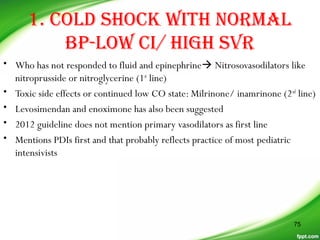 1. COLD SHOCK WITH NORMAL
BP-LOW CI/ HIGH SVR
• Who has not responded to fluid and epinephrine Nitrosovasodilators like
nitroprusside or nitroglycerine (1st
line)
• Toxic side effects or continued low CO state: Milrinone/ inamrinone (2nd
line)
• Levosimendan and enoximone has also been suggested
• 2012 guideline does not mention primary vasodilators as first line
• Mentions PDIs first and that probably reflects practice of most pediatric
intensivists
75
 