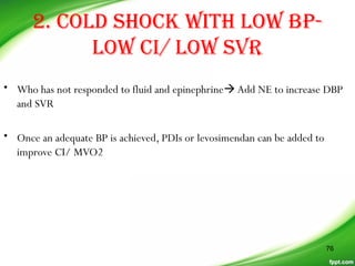 2. COLD SHOCK WITH LOW BP-
LOW CI/ LOW SVR
• Who has not responded to fluid and epinephrineAdd NE to increase DBP
and SVR
• Once an adequate BP is achieved, PDIs or levosimendan can be added to
improve CI/ MVO2
76
 
