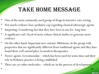 TAKE HOME MESSAGE
• One of the most commonly used group of drugs in intensive care setting
• Not much evidence base; pediatric esp regarding classical adrenergic agents
• Surprising: Considering fact that they have been in use for long time
• A significant void: Need of more robust clinical studies to generate more
evidence
• On the other hand: Important new entrant: Milrinone, in the group with
properties that are significantly different from traditional agents and they have
found their well earned place in modern therapeutics
• Newer agents: Levosimendan – which has been used for some time and their
role in Pediatric practice is being established
• There are yet other molecules – which are in the process of development
• : 78
 
